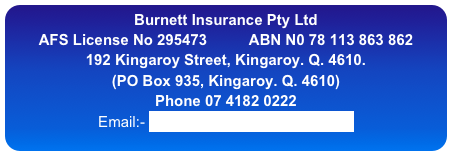 Burnett Insurance Pty Ltd
AFS License No 295473          ABN N0 78 113 863 862
192 Kingaroy Street, Kingaroy. Q. 4610.   
(PO Box 935, Kingaroy. Q. 4610)
Phone 07 4182 0222
Email:- info@burnettinsurance.com.au
